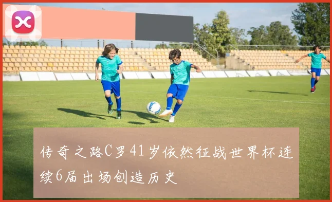 传奇之路C罗41岁依然征战世界杯连续6届出场创造历史