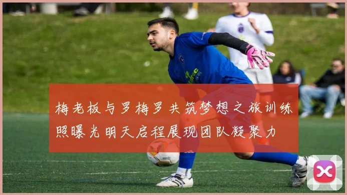 梅老板与罗梅罗共筑梦想之旅训练照曝光明天启程展现团队凝聚力