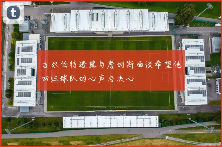 吉尔伯特透露与詹姆斯面谈希望他回归球队的心声与决心