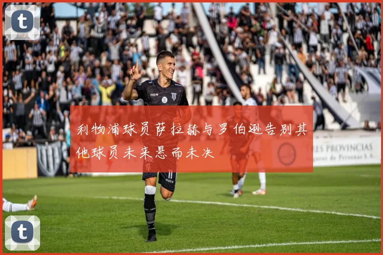 利物浦球员萨拉赫与罗伯逊告别其他球员未来悬而未决