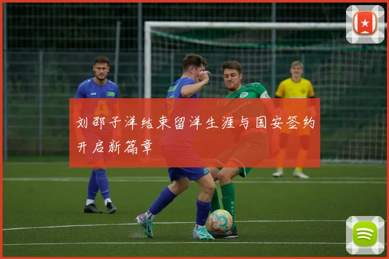 刘邵子洋结束留洋生涯与国安签约开启新篇章