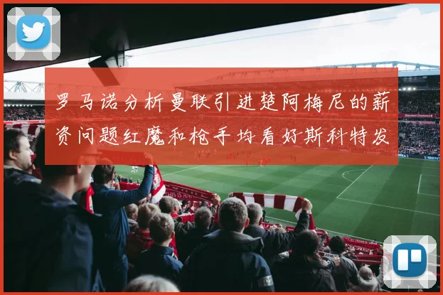 罗马诺分析曼联引进楚阿梅尼的薪资问题红魔和枪手均看好斯科特发展潜力