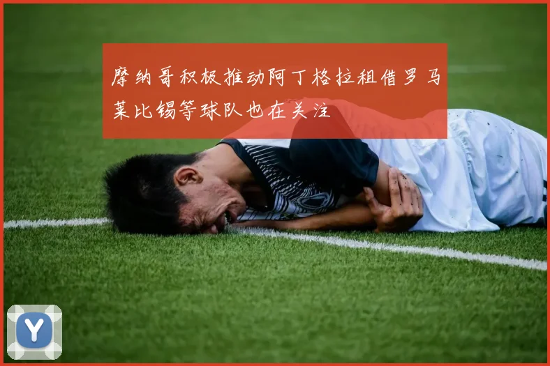 摩纳哥积极推动阿丁格拉租借罗马莱比锡等球队也在关注