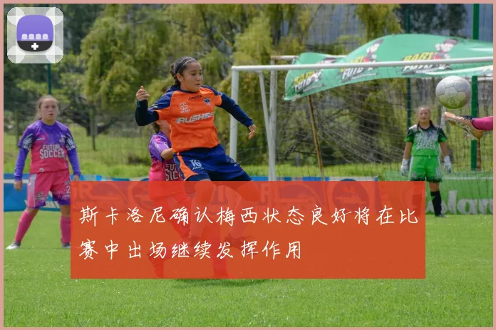 斯卡洛尼确认梅西状态良好将在比赛中出场继续发挥作用