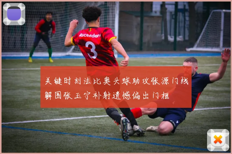 关键时刻法比奥头球助攻张源门线解围张玉宁补射遗憾偏出门框