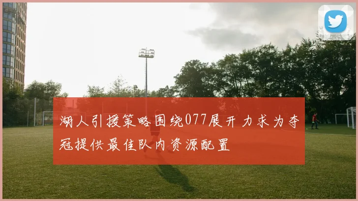 湖人引援策略围绕077展开力求为夺冠提供最佳队内资源配置
