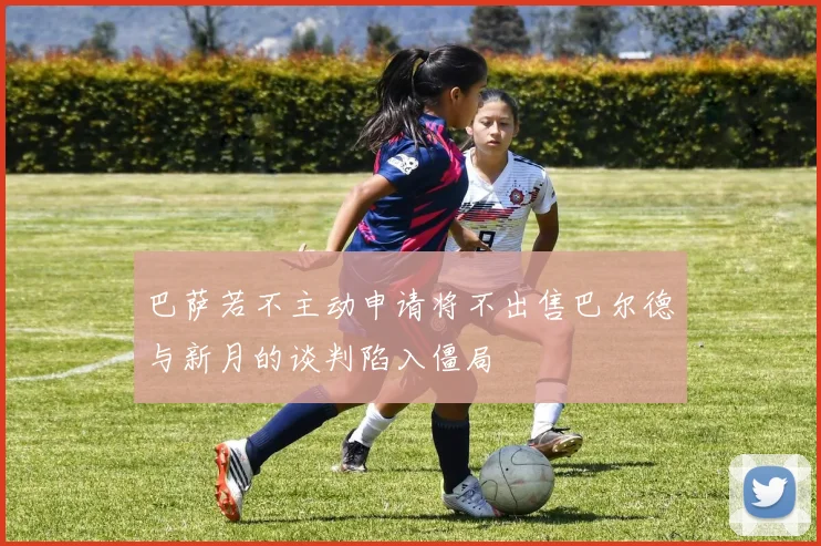 巴萨若不主动申请将不出售巴尔德与新月的谈判陷入僵局