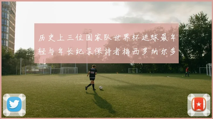 历史上三位国家队世界杯进球最年轻与年长纪录保持者梅西罗纳尔多劳德鲁普