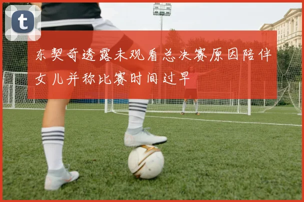 东契奇透露未观看总决赛原因陪伴女儿并称比赛时间过早