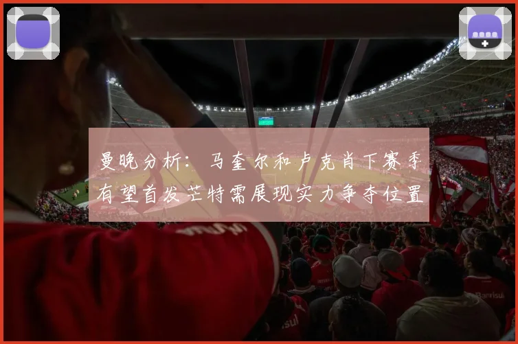 曼晚分析：马奎尔和卢克肖下赛季有望首发芒特需展现实力争夺位置
