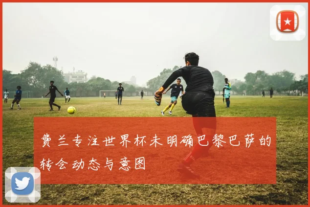 费兰专注世界杯未明确巴黎巴萨的转会动态与意图