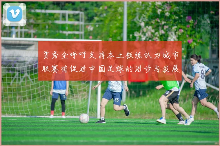 贾秀全呼吁支持本土教练认为城市联赛将促进中国足球的进步与发展