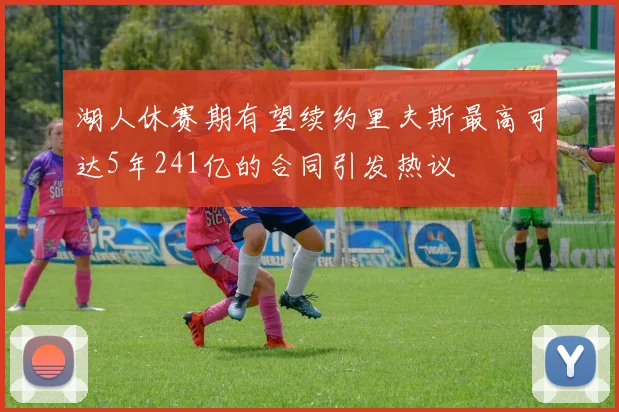 湖人休赛期有望续约里夫斯最高可达5年241亿的合同引发热议