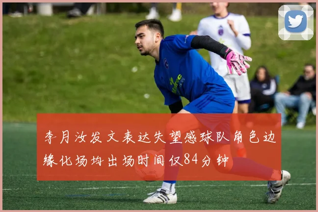 李月汝发文表达失望感球队角色边缘化场均出场时间仅84分钟