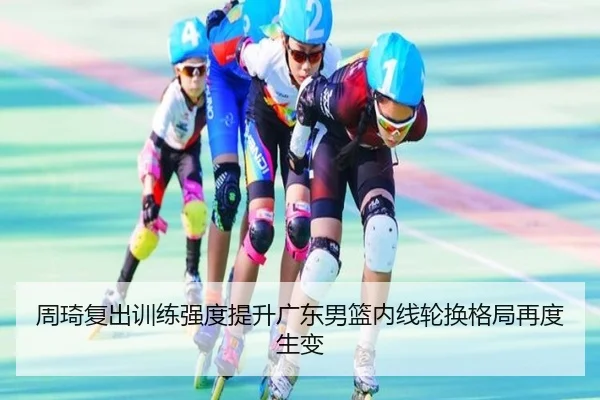 周琦复出训练强度提升广东男篮内线轮换格局再度生变